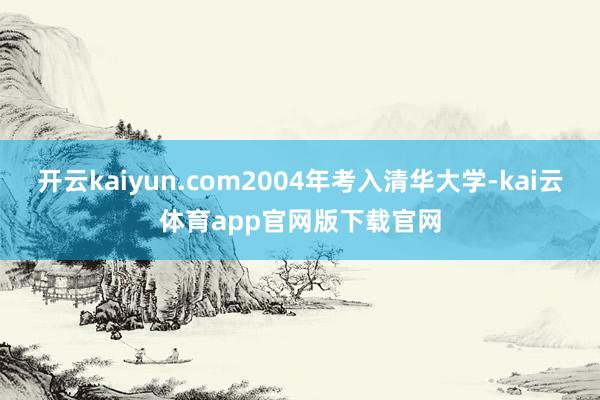 开云kaiyun.com2004年考入清华大学-kai云体育app官网版下载官网