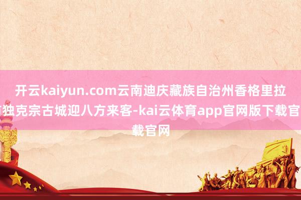 开云kaiyun.com云南迪庆藏族自治州香格里拉市独克宗古城迎八方来客-kai云体育app官网版下载官网