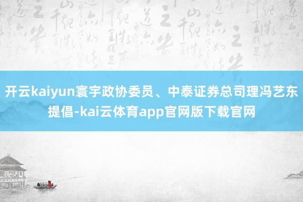 开云kaiyun寰宇政协委员、中泰证券总司理冯艺东提倡-kai云体育app官网版下载官网