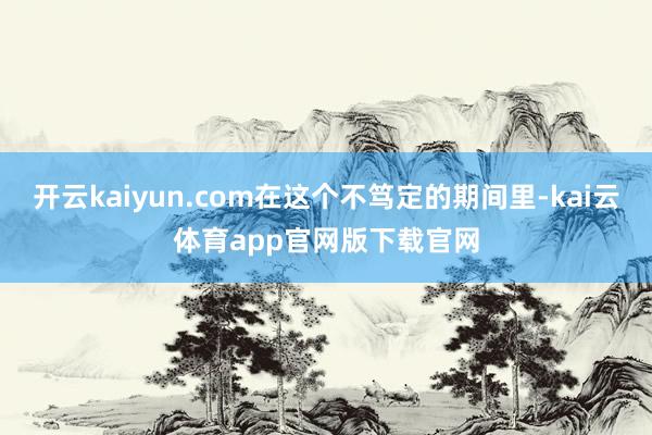 开云kaiyun.com在这个不笃定的期间里-kai云体育app官网版下载官网