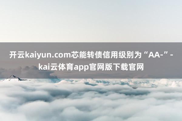 开云kaiyun.com芯能转债信用级别为“AA-”-kai云体育app官网版下载官网
