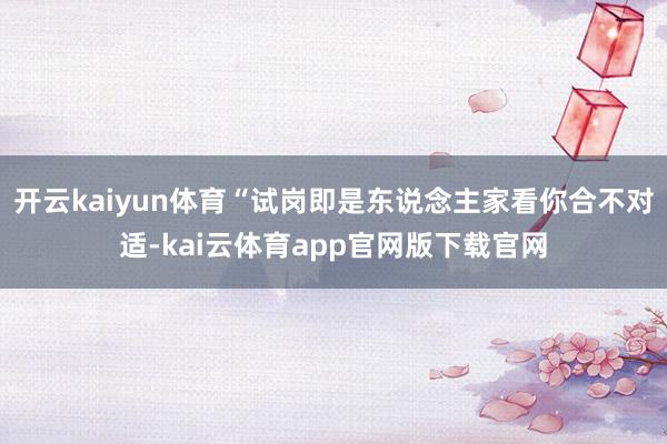 开云kaiyun体育“试岗即是东说念主家看你合不对适-kai云体育app官网版下载官网