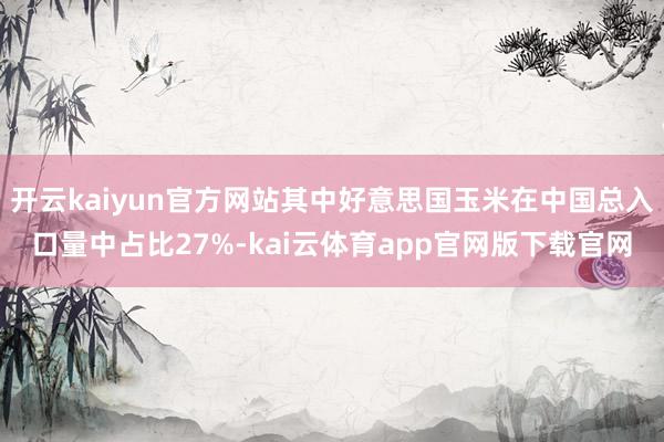 开云kaiyun官方网站其中好意思国玉米在中国总入口量中占比27%-kai云体育app官网版下载官网