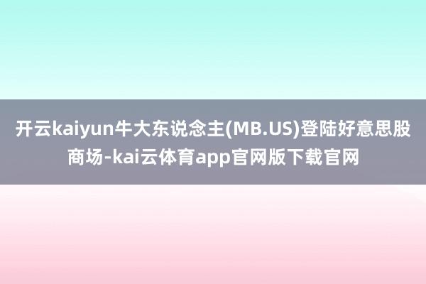 开云kaiyun牛大东说念主(MB.US)登陆好意思股商场-kai云体育app官网版下载官网