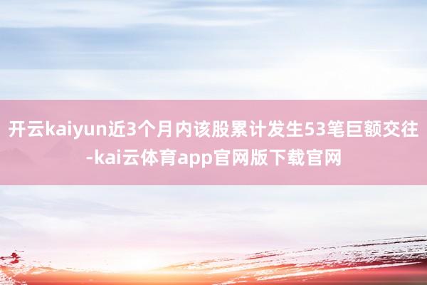 开云kaiyun近3个月内该股累计发生53笔巨额交往-kai云体育app官网版下载官网