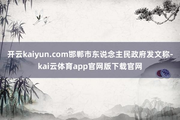 开云kaiyun.com邯郸市东说念主民政府发文称-kai云体育app官网版下载官网