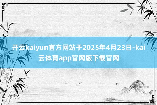 开云kaiyun官方网站于2025年4月23日-kai云体育app官网版下载官网