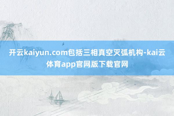 开云kaiyun.com包括三相真空灭弧机构-kai云体育app官网版下载官网