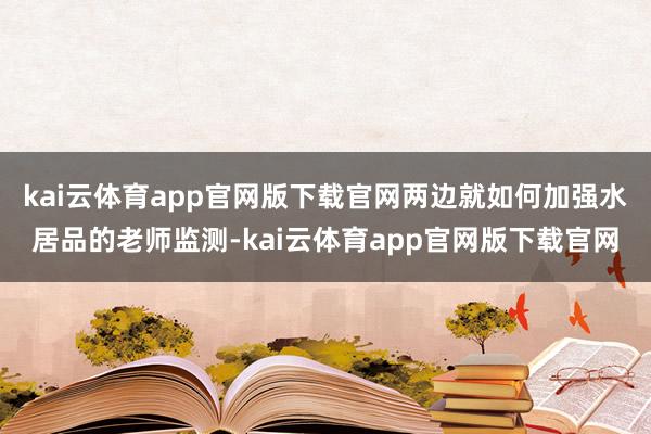 kai云体育app官网版下载官网两边就如何加强水居品的老师监测-kai云体育app官网版下载官网
