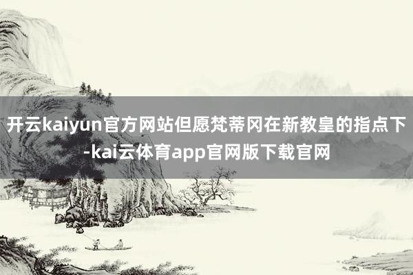 开云kaiyun官方网站但愿梵蒂冈在新教皇的指点下-kai云体育app官网版下载官网