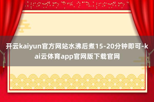 开云kaiyun官方网站水沸后煮15-20分钟即可-kai云体育app官网版下载官网