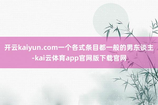 开云kaiyun.com一个各式条目都一般的男东谈主-kai云体育app官网版下载官网