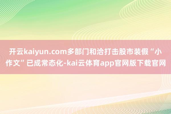 开云kaiyun.com多部门和洽打击股市装假“小作文”已成常态化-kai云体育app官网版下载官网