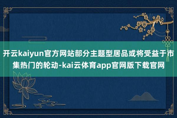 开云kaiyun官方网站部分主题型居品或将受益于市集热门的轮动-kai云体育app官网版下载官网