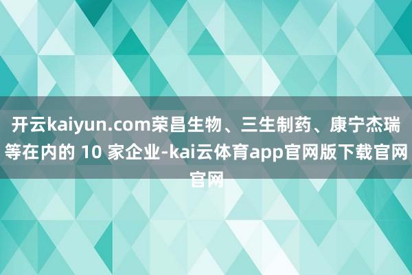 开云kaiyun.com荣昌生物、三生制药、康宁杰瑞等在内的 10 家企业-kai云体育app官网版下载官网