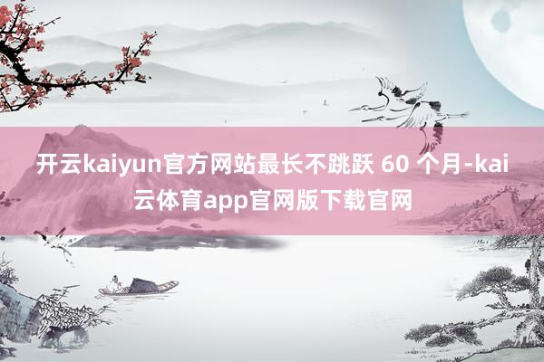 开云kaiyun官方网站最长不跳跃 60 个月-kai云体育app官网版下载官网