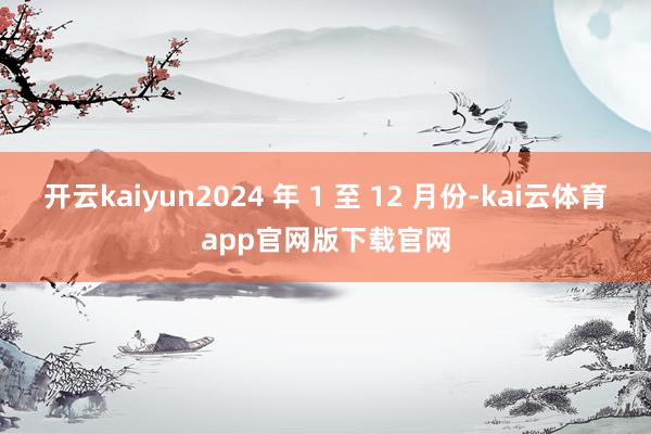 开云kaiyun2024 年 1 至 12 月份-kai云体育app官网版下载官网