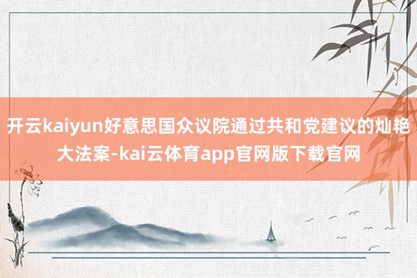 开云kaiyun好意思国众议院通过共和党建议的灿艳大法案-kai云体育app官网版下载官网