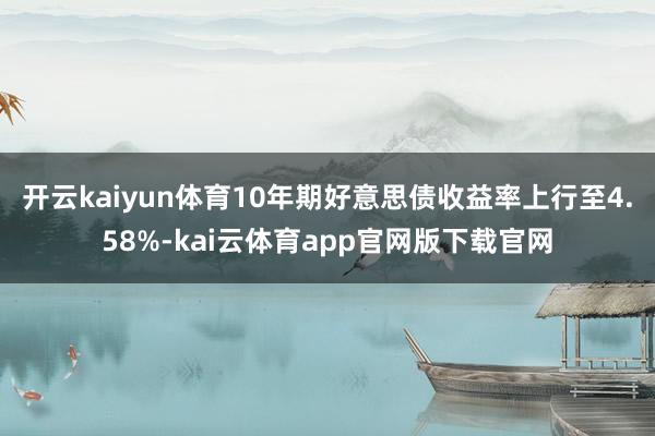 开云kaiyun体育10年期好意思债收益率上行至4.58%-kai云体育app官网版下载官网