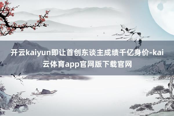 开云kaiyun即让首创东谈主成绩千亿身价-kai云体育app官网版下载官网