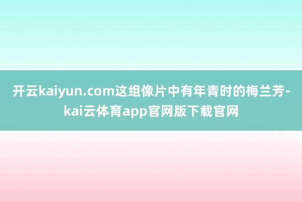 开云kaiyun.com这组像片中有年青时的梅兰芳-kai云体育app官网版下载官网