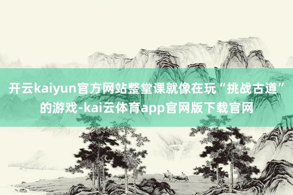 开云kaiyun官方网站整堂课就像在玩“挑战古道”的游戏-kai云体育app官网版下载官网