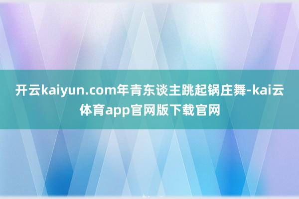 开云kaiyun.com年青东谈主跳起锅庄舞-kai云体育app官网版下载官网