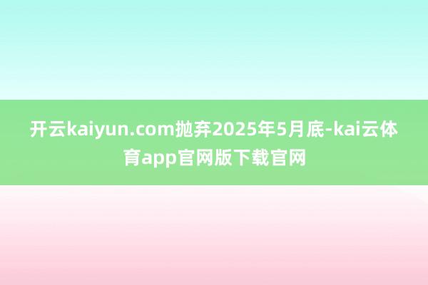开云kaiyun.com抛弃2025年5月底-kai云体育app官网版下载官网