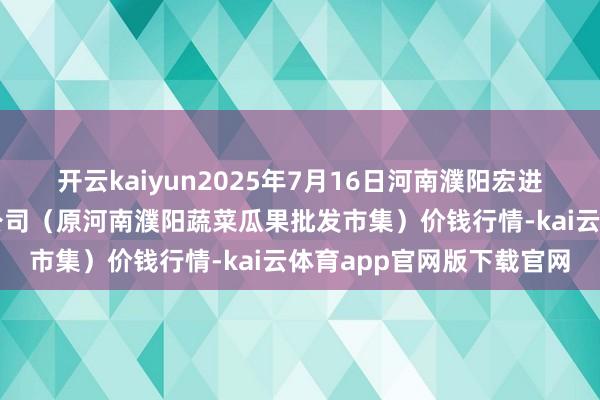 开云kaiyun2025年7月16日河南濮阳宏进农副居品批发市集有限公司（原河南濮阳蔬菜瓜果批发市集）价钱行情-kai云体育app官网版下载官网