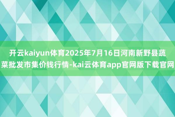 开云kaiyun体育2025年7月16日河南新野县蔬菜批发市集价钱行情-kai云体育app官网版下载官网