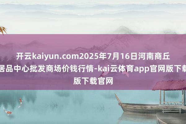 开云kaiyun.com2025年7月16日河南商丘市农居品中心批发商场价钱行情-kai云体育app官网版下载官网