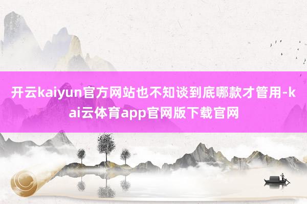 开云kaiyun官方网站也不知谈到底哪款才管用-kai云体育app官网版下载官网