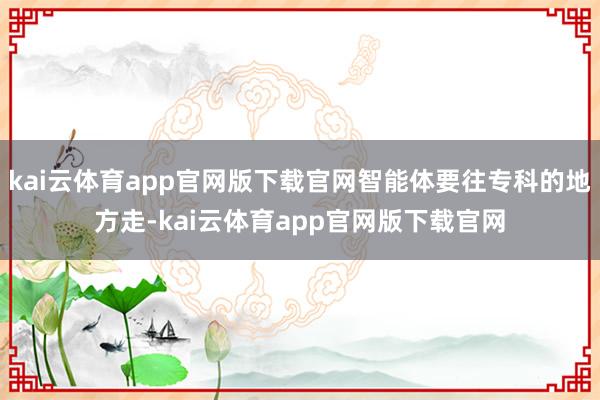 kai云体育app官网版下载官网智能体要往专科的地方走-kai云体育app官网版下载官网