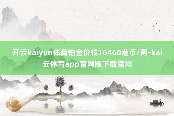 开云kaiyun体育铂金价钱16460港币/两-kai云体育app官网版下载官网