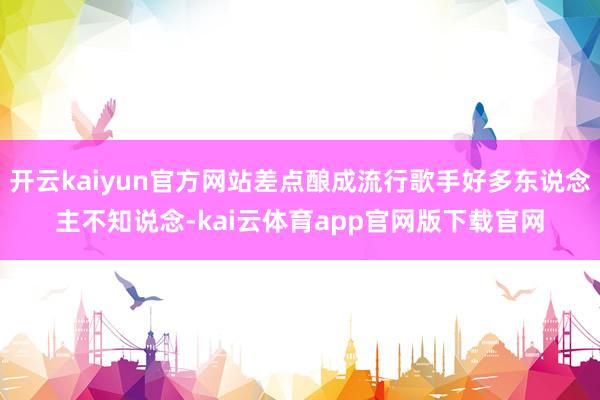开云kaiyun官方网站差点酿成流行歌手好多东说念主不知说念-kai云体育app官网版下载官网