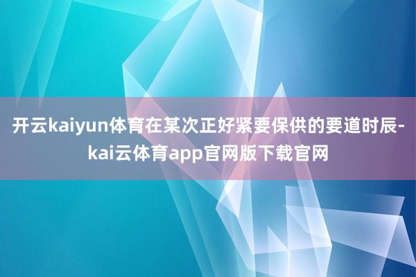 开云kaiyun体育在某次正好紧要保供的要道时辰-kai云体育app官网版下载官网