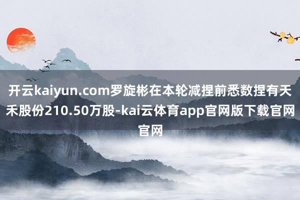 开云kaiyun.com罗旋彬在本轮减捏前悉数捏有天禾股份210.50万股-kai云体育app官网版下载官网