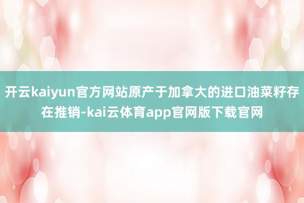 开云kaiyun官方网站原产于加拿大的进口油菜籽存在推销-kai云体育app官网版下载官网