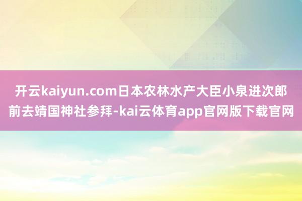 开云kaiyun.com日本农林水产大臣小泉进次郎前去靖国神社参拜-kai云体育app官网版下载官网