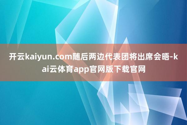 开云kaiyun.com随后两边代表团将出席会晤-kai云体育app官网版下载官网