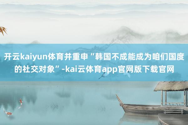 开云kaiyun体育并重申“韩国不成能成为咱们国度的社交对象”-kai云体育app官网版下载官网