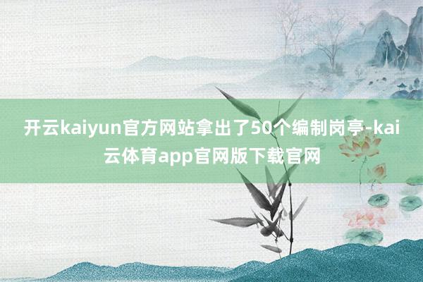 开云kaiyun官方网站拿出了50个编制岗亭-kai云体育app官网版下载官网