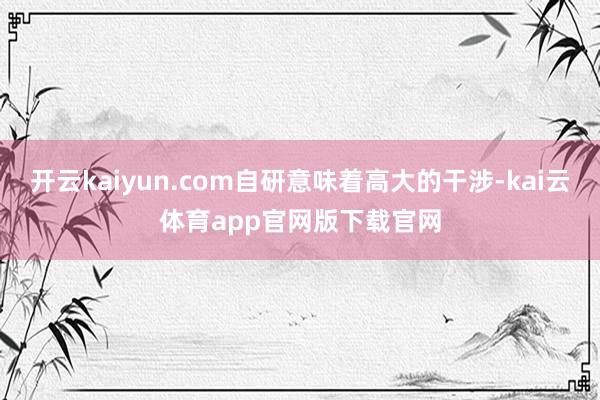 开云kaiyun.com自研意味着高大的干涉-kai云体育app官网版下载官网