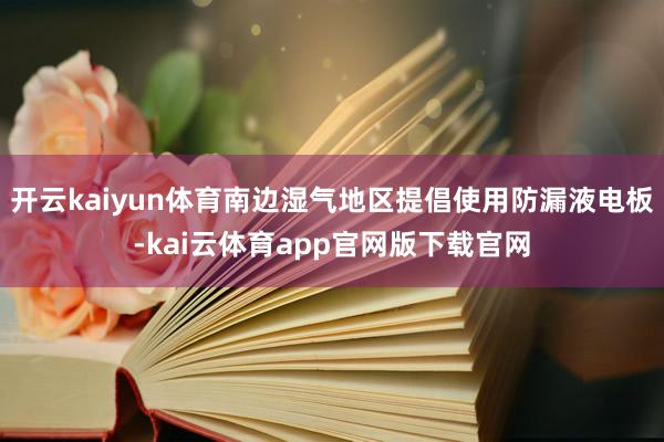 开云kaiyun体育南边湿气地区提倡使用防漏液电板-kai云体育app官网版下载官网