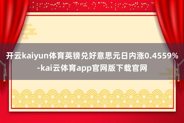 开云kaiyun体育英镑兑好意思元日内涨0.4559%-kai云体育app官网版下载官网