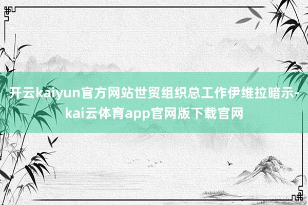 开云kaiyun官方网站世贸组织总工作伊维拉暗示-kai云体育app官网版下载官网