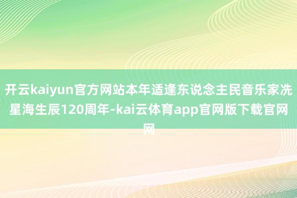 开云kaiyun官方网站本年适逢东说念主民音乐家冼星海生辰120周年-kai云体育app官网版下载官网