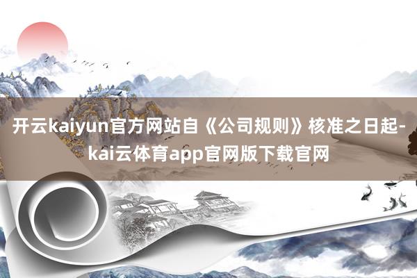 开云kaiyun官方网站自《公司规则》核准之日起-kai云体育app官网版下载官网