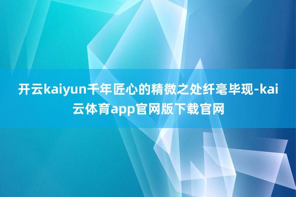 开云kaiyun千年匠心的精微之处纤毫毕现-kai云体育app官网版下载官网