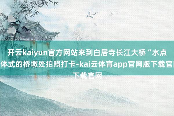 开云kaiyun官方网站来到白居寺长江大桥“水点”体式的桥墩处拍照打卡-kai云体育app官网版下载官网